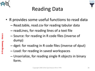 R-Programming–Basics
Reading Data
• R provides some useful functions to read data
– Read.table, read.csv for reading tabular data
– readLines, for reading lines of a text file
– Source: for reading in R code files (inverse of
dump)
– dget: for reading in R code files (inverse of dput)
– Load: for reading in saved workspaces
– Unserialize, for reading single R objects in binary
form.
Copyright 2008-2016 Syed Awase Khirni TPRI 38
 