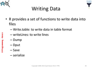 R-Programming–Basics
Writing Data
• R provides a set of functions to write data into
files
– Write.table: to write data in table format
– writeLines: to write lines
– Dump
– Dput
– Save
– serialize
Copyright 2008-2016 Syed Awase Khirni TPRI 39
 