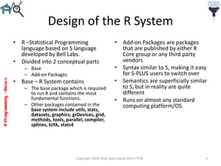 R-Programming–Basics
Design of the R System
• R –Statistical Programming
language based on S language
developed by Bell Labs.
• Divided into 2 conceptual parts
– Base
– Add-on Packages
• Base – R System contains
– The base package which is required
to run R and contains the most
fundamental functions.
– Other packages contained in the
base system include utils, stats,
datasets, graphics, grDevices, grid,
methods, tools, parallel, compiler,
splines, tcltk, stats4
• Add-on Packages are packages
that are published by either R
Core group or any third party
vendors
• Syntax similar to S, making it easy
for S-PLUS users to switch over
• Semantics are superficially similar
to S, but in reality are quite
different
• Runs on almost any standard
computing platform/OS
Copyright 2008-2016 Syed Awase Khirni TPRI 4
 