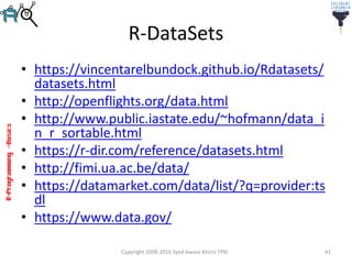 R-Programming–Basics
R-DataSets
• https://vincentarelbundock.github.io/Rdatasets/
datasets.html
• http://openflights.org/data.html
• http://www.public.iastate.edu/~hofmann/data_i
n_r_sortable.html
• https://r-dir.com/reference/datasets.html
• http://fimi.ua.ac.be/data/
• https://datamarket.com/data/list/?q=provider:ts
dl
• https://www.data.gov/
Copyright 2008-2016 Syed Awase Khirni TPRI 41
 