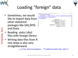 R-Programming–Basics
Loading “foreign” data
• Sometimes, we would
like to import data from
other statistical
packages like SAS,SPSS
and Stata
• Reading stata (.dta)
files with foreign library
• Writing data files from R
into Stata is also very
straightforward.
Copyright 2008-2016 Syed Awase Khirni TPRI 50
 