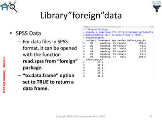 R-Programming–Basics
Library”foreign”data
• SPSS Data
– For data files in SPSS
format, it can be opened
with the function
read.spss from “foreign”
package.
– “to.data.frame” option
set to TRUE to return a
data frame.
Copyright 2008-2016 Syed Awase Khirni TPRI 51
 
