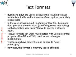 R-Programming–Basics
Text Formats
• dump and dput are useful because the resulting textual
format is editable and in the case of corruption, potentially
recoverable
• In the case of writing out to a table or CSV file, dump and
dput preserve the metadata (sacrificing some readability),
so that another user doesn’t have to specify it all over
again.
• Textual formats can work much better with version control
programs like GIT and SVN, used to track changes
meaningfully
• Text formats have longer life and adhere to “unix
philosophy”
• However, the format is not very space-efficient.
Copyright 2008-2016 Syed Awase Khirni TPRI 56
 