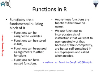 R-Programming–Basics
Functions in R
• Functions are a
fundamental building
block of R
– Functions can be
assigned to variables
– Functions can be stored
in lists,
– Functions can be passed
as arguments to other
functions
– Functions can have
nested functions.
• Anonymous functions are
functions that have no
name.
• We use functions to
incorporate sets of
instructions that we want to
use repeatedly or that
because of their complexity,
are better self-contained in
a sub-program and called
when needed.
Copyright 2008-2016 Syed Awase Khirni TPRI 59
 