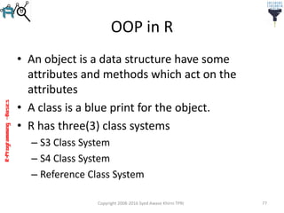 R-Programming–Basics
OOP in R
• An object is a data structure have some
attributes and methods which act on the
attributes
• A class is a blue print for the object.
• R has three(3) class systems
– S3 Class System
– S4 Class System
– Reference Class System
Copyright 2008-2016 Syed Awase Khirni TPRI 77
 