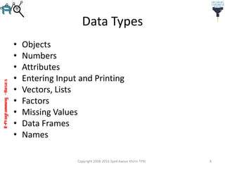 R-Programming–Basics
Data Types
• Objects
• Numbers
• Attributes
• Entering Input and Printing
• Vectors, Lists
• Factors
• Missing Values
• Data Frames
• Names
Copyright 2008-2016 Syed Awase Khirni TPRI 8
 