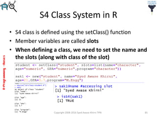 R-Programming–Basics
S4 Class System in R
• S4 class is defined using the setClass() function
• Member variables are called slots
• When defining a class, we need to set the name and
the slots (along with class of the slot)
Copyright 2008-2016 Syed Awase Khirni TPRI 85
 