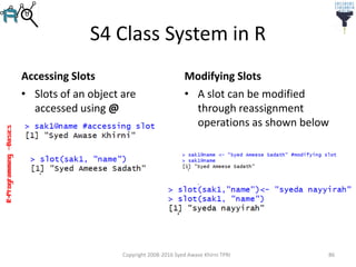 R-Programming–Basics
S4 Class System in R
Accessing Slots
• Slots of an object are
accessed using @
Modifying Slots
Copyright 2008-2016 Syed Awase Khirni TPRI 86
• A slot can be modified
through reassignment
operations as shown below
 