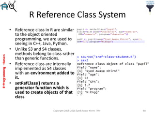 R-Programming–Basics
R Reference Class System
• Reference class in R are similar
to the object oriented
programming, we are used to
seeing in C++, Java, Python.
• Unlike S3 and S4 classes,
methods belong to class rather
than generic functions.
• Reference class are internally
implemented as S4 classes
with an environment added to
it.
• setRefClass() returns a
generator function which is
used to create objects of that
class
Copyright 2008-2016 Syed Awase Khirni TPRI 88
 