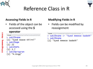 R-Programming–Basics
Reference Class in R
Accessing Fields in R
• Fields of the object can be
accessed using the $
operator
Modifying Fields in R
Copyright 2008-2016 Syed Awase Khirni TPRI 89
• Fields can be modified by
reassignment
 