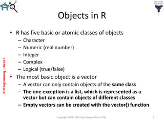 R-Programming–Basics
Objects in R
• R has five basic or atomic classes of objects
– Character
– Numeric (real number)
– Integer
– Complex
– Logical (true/false)
• The most basic object is a vector
– A vector can only contain objects of the same class
– The one exception is a list, which is represented as a
vector but can contain objects of different classes
– Empty vectors can be created with the vector() function
Copyright 2008-2016 Syed Awase Khirni TPRI 9
 