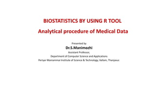 BIOSTATISTICS BY USING R TOOL
Analytical procedure of Medical Data
Presented by
Dr.S.Manimozhi
Assistant Professor,
Department of Computer Science and Applications
Periyar Maniammai Institute of Science & Technology, Vallam, Thanjavur.
 