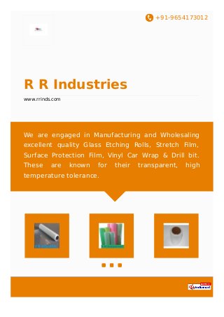 +91-9654173012
R R Industries
www.rrinds.com
We are engaged in Manufacturing and Wholesaling
excellent quality Glass Etching Rolls, Stretch Film,
Surface Protection Film, Vinyl Car Wrap & Drill bit.
These are known for their transparent, high
temperature tolerance.
 