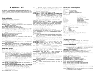 R Reference Card                                           cat(..., file="", sep=" ") prints the arguments after coercing to                 Slicing and extracting data
                                                                                         character; sep is the character separator between arguments              Indexing lists
by Tom Short, EPRI Solutions, Inc., tshort@eprisolutions.com 2005-07-12         print(a, ...) prints its arguments; generic, meaning it can have differ-          x[n]           list with elements n
Granted to the public domain. See www.Rpad.org for the source and latest                 ent methods for different objects                                        x[[n]]         nth element of the list
version. Includes material from R for Beginners by Emmanuel Paradis (with       format(x,...) format an R object for pretty printing                              x[["name"]] element of the list named "name"
permission).                                                                    write.table(x,file="",row.names=TRUE,col.names=TRUE,                              x$name         id.
                                                                                         sep=" ") prints x after converting to a data frame; if quote is TRUE,    Indexing vectors
                                                                                         character or factor columns are surrounded by quotes ("); sep is the     x[n]                                   nth element
                                                                                         ﬁeld separator; eol is the end-of-line separator; na is the string for   x[-n]                                  all but the nth element
Help and basics                                                                          missing values; use col.names=NA to add a blank column header to         x[1:n]                                 ﬁrst n elements
                                                                                         get the column headers aligned correctly for spreadsheet input           x[-(1:n)]                              elements from n+1 to the end
Most R functions have online documentation.
                                                                                sink(file) output to file, until sink()                                           x[c(1,4,2)]                            speciﬁc elements
help(topic) documentation on topic
                                                                                Most of the I/O functions have a file argument. This can often be a charac-       x["name"]                              element named "name"
?topic id.
                                                                                ter string naming a ﬁle or a connection. file="" means the standard input or      x[x > 3]                               all elements greater than 3
help.search("topic") search the help system
                                                                                output. Connections can include ﬁles, pipes, zipped ﬁles, and R variables.        x[x > 3 & x < 5]                       all elements between 3 and 5
apropos("topic") the names of all objects in the search list matching
                                                                                On windows, the ﬁle connection can also be used with description =                x[x %in% c("a","and","the")] elements in the given set
       the regular expression ”topic”
                                                                                "clipboard". To read a table copied from Excel, use                               Indexing matrices
help.start() start the HTML version of help
                                                                                x <- read.delim("clipboard")                                                      x[i,j]        element at row i, column j
str(a) display the internal *str*ucture of an R object
                                                                                To write a table to the clipboard for Excel, use                                  x[i,]         row i
summary(a) gives a “summary” of a, usually a statistical summary but it is
                                                                                write.table(x,"clipboard",sep="t",col.names=NA)                                  x[,j]         column j
       generic meaning it has different operations for different classes of a
                                                                                For database interaction, see packages RODBC, DBI, RMySQL, RPgSQL, and            x[,c(1,3)] columns 1 and 3
ls() show objects in the search path; specify pat="pat" to search on a
                                                                                ROracle. See packages XML, hdf5, netCDF for reading other ﬁle formats.            x["name",] row named "name"
       pattern
ls.str() str() for each variable in the search path                             Data creation                                                                     Indexing data frames (matrix indexing plus the following)
dir() show ﬁles in the current directory                                                                                                                          x[["name"]] column named "name"
                                                                                c(...) generic function to combine arguments with the default forming a
methods(a) shows S3 methods of a                                                                                                                                  x$name         id.
                                                                                     vector; with recursive=TRUE descends through lists combining all
methods(class=class(a)) lists all the methods to handle objects of                   elements into one vector
       class a                                                                  from:to generates a sequence; “:” has operator priority; 1:4 + 1 is “2,3,4,5”
options(...) set or examine many global options; common ones: width,            seq(from,to) generates a sequence by= speciﬁes increment; length=
       digits, error
                                                                                                                                                                  Variable conversion
                                                                                     speciﬁes desired length
library(x) load add-on packages; library(help=x) lists datasets and                                                                                               as.array(x), as.data.frame(x), as.numeric(x),
                                                                                seq(along=x) generates 1, 2, ..., length(x); useful for for loops
       functions in package x.                                                                                                                                         as.logical(x), as.complex(x), as.character(x),
                                                                                rep(x,times) replicate x times; use each= to repeat “each” el-
attach(x) database x to the R search path; x can be a list, data frame, or R                                                                                           ... convert type; for a complete list, use methods(as)
                                                                                     ement of x each times; rep(c(1,2,3),2) is 1 2 3 1 2 3;
       data ﬁle created with save. Use search() to show the search path.             rep(c(1,2,3),each=2) is 1 1 2 2 3 3                                          Variable information
detach(x) x from the R search path; x can be a name or character string         data.frame(...) create a data frame of the named or unnamed                       is.na(x), is.null(x), is.array(x), is.data.frame(x),
       of an object previously attached or a package.                                arguments; data.frame(v=1:4,ch=c("a","B","c","d"),n=10);                          is.numeric(x), is.complex(x), is.character(x),
Input and output                                                                     shorter vectors are recycled to the length of the longest                         ... test for type; for a complete list, use methods(is)
                                                                                list(...)       create a list of the named or unnamed arguments;                  length(x) number of elements in x
load() load the datasets written with save
                                                                                     list(a=c(1,2),b="hi",c=3i);                                                  dim(x) Retrieve or set the dimension of an object; dim(x) <- c(3,2)
data(x) loads speciﬁed data sets
                                                                                array(x,dim=) array with data x; specify dimensions like                          dimnames(x) Retrieve or set the dimension names of an object
read.table(file) reads a ﬁle in table format and creates a data
                                                                                     dim=c(3,4,2); elements of x recycle if x is not long enough                  nrow(x) number of rows; NROW(x) is the same but treats a vector as a one-
     frame from it; the default separator sep="" is any whitespace; use
                                                                                matrix(x,nrow=,ncol=) matrix; elements of x recycle                                    row matrix
     header=TRUE to read the ﬁrst line as a header of column names; use
                                                                                factor(x,levels=) encodes a vector x as a factor                                  ncol(x) and NCOL(x) id. for columns
     as.is=TRUE to prevent character vectors from being converted to fac-
                                                                                gl(n,k,length=n*k,labels=1:n) generate levels (factors) by spec-                  class(x) get or set the class of x; class(x) <- "myclass"
     tors; use comment.char="" to prevent "#" from being interpreted as
                                                                                     ifying the pattern of their levels; k is the number of levels, and n is      unclass(x) remove the class attribute of x
     a comment; use skip=n to skip n lines before reading data; see the
                                                                                     the number of replications                                                   attr(x,which) get or set the attribute which of x
     help for options on row naming, NA treatment, and others
                                                                                expand.grid() a data frame from all combinations of the supplied vec-             attributes(obj) get or set the list of attributes of obj
read.csv("filename",header=TRUE) id. but with defaults set for
                                                                                     tors or factors
     reading comma-delimited ﬁles
                                                                                rbind(...) combine arguments by rows for matrices, data frames, and               Data selection and manipulation
read.delim("filename",header=TRUE) id. but with defaults set                                                                                                      which.max(x) returns the index of the greatest element of x
                                                                                     others
     for reading tab-delimited ﬁles                                                                                                                               which.min(x) returns the index of the smallest element of x
                                                                                cbind(...) id. by columns
read.fwf(file,widths,header=FALSE,sep="",as.is=FALSE)                                                                                                             rev(x) reverses the elements of x
     read a table of f ixed width f ormatted data into a ’data.frame’; widths                                                                                     sort(x) sorts the elements of x in increasing order; to sort in decreasing
     is an integer vector, giving the widths of the ﬁxed-width ﬁelds                                                                                                   order: rev(sort(x))
save(file,...) saves the speciﬁed objects (...) in the XDR platform-                                                                                              cut(x,breaks) divides x into intervals (factors); breaks is the number
     independent binary format                                                                                                                                         of cut intervals or a vector of cut points
save.image(file) saves all objects
 