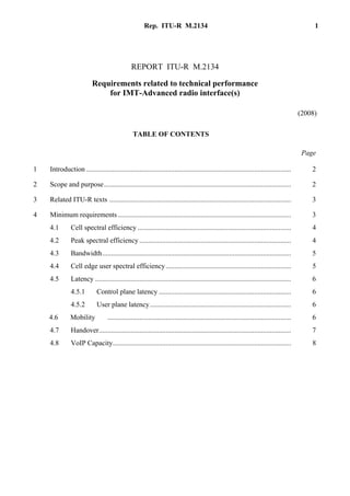 Rep. ITU-R M.2134 1
REPORT ITU-R M.2134
Requirements related to technical performance
for IMT-Advanced radio interface(s)
(2008)
TABLE OF CONTENTS
............................................................................................................................ Page
1 Introduction .................................................................................................................... 2
2 Scope and purpose.......................................................................................................... 2
3 Related ITU-R texts ....................................................................................................... 3
4 Minimum requirements .................................................................................................. 3
4.1 Cell spectral efficiency ....................................................................................... 4
4.2 Peak spectral efficiency ...................................................................................... 4
4.3 Bandwidth........................................................................................................... 5
4.4 Cell edge user spectral efficiency....................................................................... 5
4.5 Latency ............................................................................................................... 6
4.5.1 Control plane latency ........................................................................... 6
4.5.2 User plane latency................................................................................ 6
4.6 Mobility ........................................................................................................ 6
4.7 Handover............................................................................................................. 7
4.8 VoIP Capacity..................................................................................................... 8
 
