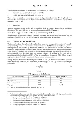 Rep. ITU-R M.2134 5
The minimum requirements for peak spectral efficiencies are as follows3:
– Downlink peak spectral efficiency is 15 bit/s/Hz
– Uplink peak spectral efficiency is 6.75 bit/s/Hz.
These values were defined assuming an antenna configuration of downlink 4 × 4, uplink 2 × 4.
However this does not form part of the requirement and the conditions for evaluation are described
in Report ITU-R M.2135.
4.3 Bandwidth
Scalable bandwidth is the ability of the candidate RIT to operate with different bandwidth
allocations. This bandwidth may be supported by single or multiple RF carriers.
The RIT shall support a scalable bandwidth up to and including 40 MHz.
Proponents are encouraged to consider extensions to support operation in wider bandwidths (e.g. up
to 100 MHz) and the research targets expressed in Recommendation ITU-R M.1645.
4.4 Cell edge user spectral efficiency
The (normalized) user throughput is defined as the average user throughput (the number of correctly
received bits by users, i.e., the number of bits contained in the SDU delivered to Layer 3, over a
certain period of time, divided by the channel bandwidth and is measured in bit/s/Hz. The channel
bandwidth for this purpose is defined as the effective bandwidth times the frequency reuse factor,
where the effective bandwidth is the operating bandwidth normalised appropriately considering the
uplink/downlink ratio. The cell edge user spectral efficiency is defined as 5% point of the
cumulative distribution function (CDF) of the normalized user throughput. Table 2 lists the cell
edge user spectral efficiency requirements for various test environments.
With χi denoting the number of correctly received bits of user i, Ti the active session time for user i
and ω the channel bandwidth, the (normalized) user throughput of user i, γi, is defined according to
equation (2).
ω
χ
γ
⋅
=
i
i
i
T
(2)
TABLE 2
Cell edge user spectral efficiency
Test environment(1)
Downlink (bit/s/Hz) Uplink (bit/s/Hz)
Indoor 0.1 0.07
Microcellular 0.075 0.05
Base coverage urban 0.06 0.03
High speed 0.04 0.015
(1)
The test environments are described in Report ITU-R M.2135.
3 For information, theoretical peak data rates can then be determined as in the following examples, which
are calculated by multiplying the peak spectral efficiency and the bandwidth:
− Example downlink peak data rate in 40 MHz is 600 Mbit/s.
− Example downlink peak data rate in 100 MHz is 1 500 Mbit/s.
− Example uplink peak data rate in 40 MHz is 270 Mbit/s.
− Example uplink peak data rate in 100 MHz is 675 Mbit/s.
 