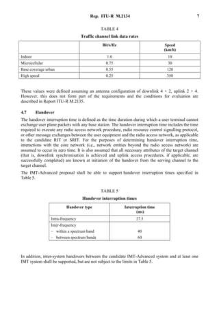 Rep. ITU-R M.2134 7
TABLE 4
Traffic channel link data rates
Bit/s/Hz Speed
(km/h)
Indoor 1.0 10
Microcellular 0.75 30
Base coverage urban 0.55 120
High speed 0.25 350
These values were defined assuming an antenna configuration of downlink 4 × 2, uplink 2 × 4.
However, this does not form part of the requirements and the conditions for evaluation are
described in Report ITU-R M.2135.
4.7 Handover
The handover interruption time is defined as the time duration during which a user terminal cannot
exchange user plane packets with any base station. The handover interruption time includes the time
required to execute any radio access network procedure, radio resource control signalling protocol,
or other message exchanges between the user equipment and the radio access network, as applicable
to the candidate RIT or SRIT. For the purposes of determining handover interruption time,
interactions with the core network (i.e., network entities beyond the radio access network) are
assumed to occur in zero time. It is also assumed that all necessary attributes of the target channel
(that is, downlink synchronisation is achieved and uplink access procedures, if applicable, are
successfully completed) are known at initiation of the handover from the serving channel to the
target channel.
The IMT-Advanced proposal shall be able to support handover interruption times specified in
Table 5.
TABLE 5
Handover interruption times
Handover type Interruption time
(ms)
Intra-frequency 27.5
Inter-frequency
– within a spectrum band
– between spectrum bands
40
60
In addition, inter-system handovers between the candidate IMT-Advanced system and at least one
IMT system shall be supported, but are not subject to the limits in Table 5.
 