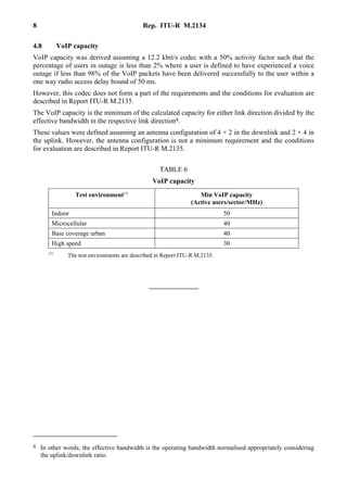 8 Rep. ITU-R M.2134
4.8 VoIP capacity
VoIP capacity was derived assuming a 12.2 kbit/s codec with a 50% activity factor such that the
percentage of users in outage is less than 2% where a user is defined to have experienced a voice
outage if less than 98% of the VoIP packets have been delivered successfully to the user within a
one way radio access delay bound of 50 ms.
However, this codec does not form a part of the requirements and the conditions for evaluation are
described in Report ITU-R M.2135.
The VoIP capacity is the minimum of the calculated capacity for either link direction divided by the
effective bandwidth in the respective link direction4.
These values were defined assuming an antenna configuration of 4 × 2 in the downlink and 2 × 4 in
the uplink. However, the antenna configuration is not a minimum requirement and the conditions
for evaluation are described in Report ITU-R M.2135.
TABLE 6
VoIP capacity
Test environment(1)
Min VoIP capacity
(Active users/sector/MHz)
Indoor 50
Microcellular 40
Base coverage urban 40
High speed 30
(1)
The test environments are described in Report ITU-R M.2135.
4 In other words, the effective bandwidth is the operating bandwidth normalised appropriately considering
the uplink/downlink ratio.
 