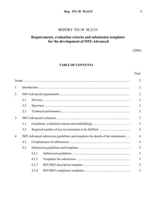 Rep. ITU-R M.2133 1
REPORT ITU-R M.2133
Requirements, evaluation criteria and submission templates
for the development of IMT-Advanced
(2008)
TABLE OF CONTENTS
............................................................................................................................ Page
Scope........................................................................................................................................ 2
1 Introduction .................................................................................................................... 2
2 IMT-Advanced requirements ......................................................................................... 2
2.1 Services............................................................................................................... 2
2.2 Spectrum............................................................................................................. 3
2.3 Technical performance ....................................................................................... 3
3 IMT-Advanced evaluation.............................................................................................. 3
3.1 Guidelines, evaluation criteria and methodology............................................... 3
3.2 Required number of test environments to be fulfilled........................................ 4
4 IMT-Advanced submission guidelines and templates for details of the submission ..... 4
4.1 Completeness of submissions............................................................................. 4
4.2 Submission guidelines and templates ................................................................. 5
4.2.1 Submission guidelines ......................................................................... 5
4.2.2 Templates for submission .................................................................... 5
4.2.3 RIT/SRIT description template............................................................ 5
4.2.4 RIT/SRIT compliance templates.......................................................... 5
 