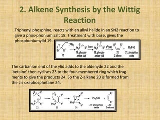 2. Alkene Synthesis by the Wittig
Reaction
Triphenyl phosphine, reacts with an alkyl halide in an SN2 reaction to
give a phos-phonium salt 18. Treatment with base, gives the
phosphoniumylid 19.
The carbanion end of the ylid adds to the aldehyde 22 and the
'betaine' then cyclises 23 to the four-membered ring which frag-
ments to give the products 24. So the Z-alkene 20 is formed from
the cis oxaphosphetane 24.
 