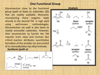 One Functional Group
Analysis
Synthesis (path a)
Disconnection close to the functional
group (path a) leads to substrates (SE)
that are readily available. Moreover,
reconnecting these reagents leads
directly to the desired TM in high yield
using well-known methodologies.
Disconnection via path b also leads to
readily accessible substrates. However,
their reconnection to furnish the TM
requires more steps and involves two
critical reaction attributes: quantitative
formation of the enolate ion and control
of its monoalkylation by ethyl bromide.
 