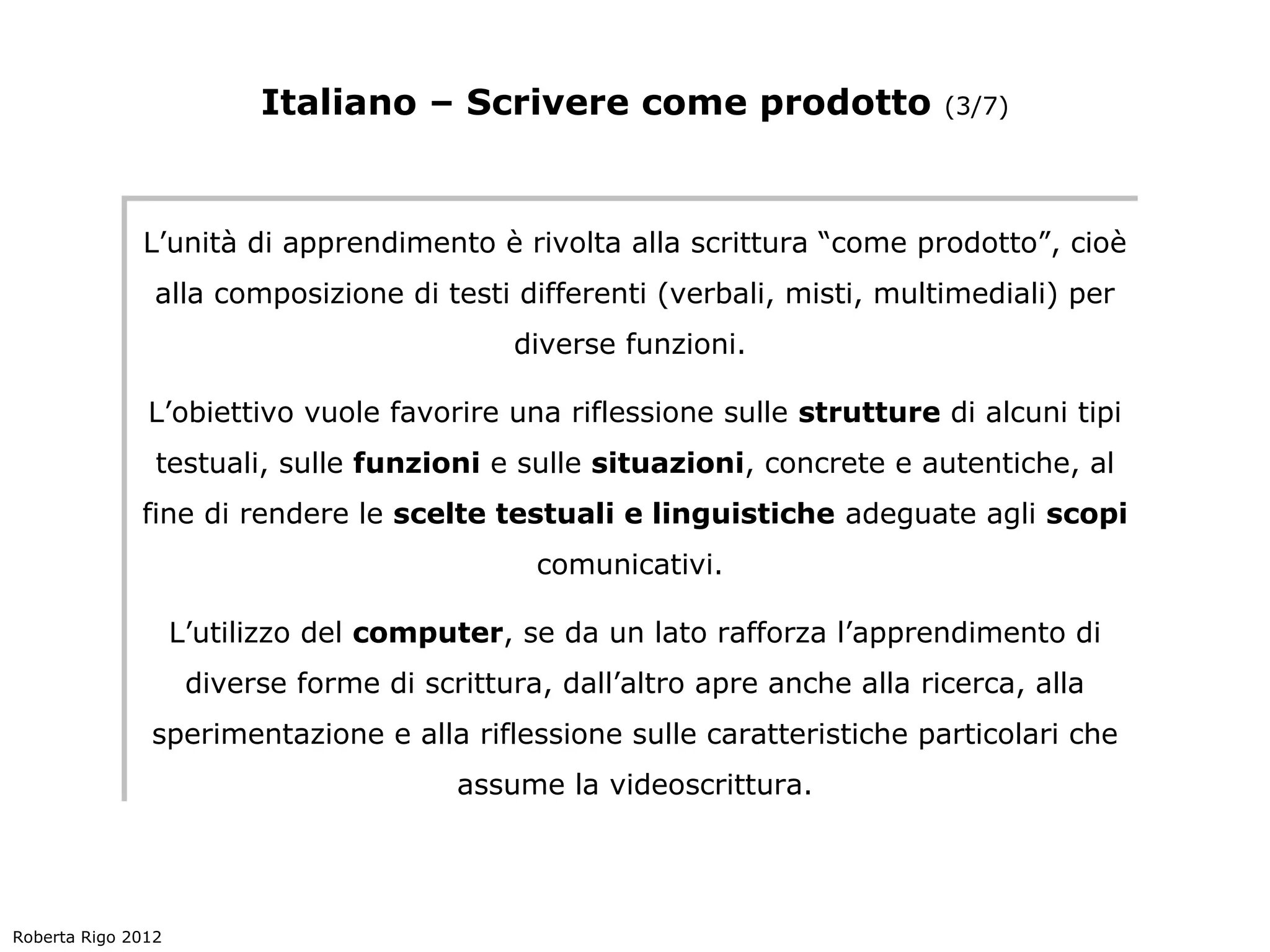 Italiano – Scrivere come prodotto                  (3/7)




              L’unità di apprendimento è rivolta alla scrittura “come prodotto”, cioè
              L’unità di apprendimento è rivolta alla scrittura “come prodotto”, cioè
               alla composizione di testi differenti (verbali, misti, multimediali) per
               alla composizione di testi differenti (verbali, misti, multimediali) per
                                             diverse funzioni.
                                             diverse funzioni.

              L’obiettivo vuole favorire una riflessione sulle strutture di alcuni tipi
              L’obiettivo vuole favorire una riflessione sulle strutture di alcuni tipi
               testuali, sulle funzioni e sulle situazioni, concrete e autentiche, al
               testuali, sulle funzioni e sulle situazioni, concrete e autentiche, al
              fine di rendere le scelte testuali e linguistiche adeguate agli scopi
               fine di rendere le scelte testuali e linguistiche adeguate agli scopi
                                               comunicativi.
                                               comunicativi.

                    L’utilizzo del computer, se da un lato rafforza l’apprendimento di
                    L’utilizzo del computer, se da un lato rafforza l’apprendimento di
                     diverse forme di scrittura, dall’altro apre anche alla ricerca, alla
                     diverse forme di scrittura, dall’altro apre anche alla ricerca, alla
               sperimentazione e alla riflessione sulle caratteristiche particolari che
               sperimentazione e alla riflessione sulle caratteristiche particolari che
                                         assume la videoscrittura.
                                         assume la videoscrittura.




Roberta Rigo 2012
 