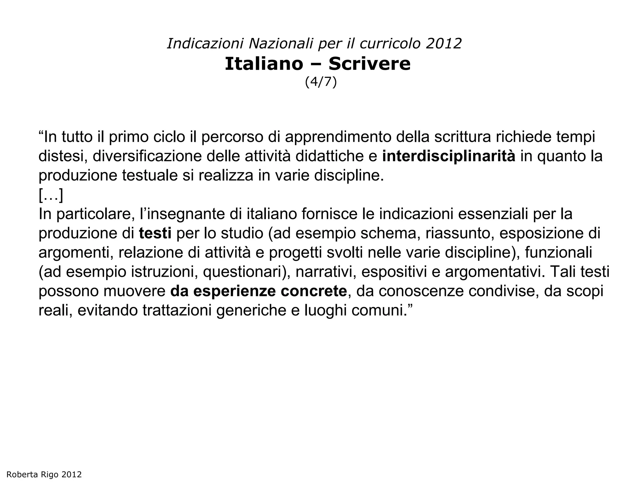 Indicazioni Nazionali per il curricolo 2012
                                   Italiano – Scrivere
                                               (4/7)



       “In tutto il primo ciclo il percorso di apprendimento della scrittura richiede tempi
       distesi, diversificazione delle attività didattiche e interdisciplinarità in quanto la
       produzione testuale si realizza in varie discipline.
       […]
       In particolare, l’insegnante di italiano fornisce le indicazioni essenziali per la
       produzione di testi per lo studio (ad esempio schema, riassunto, esposizione di
       argomenti, relazione di attività e progetti svolti nelle varie discipline), funzionali
       (ad esempio istruzioni, questionari), narrativi, espositivi e argomentativi. Tali testi
       possono muovere da esperienze concrete, da conoscenze condivise, da scopi
       reali, evitando trattazioni generiche e luoghi comuni.”




Roberta Rigo 2012
 