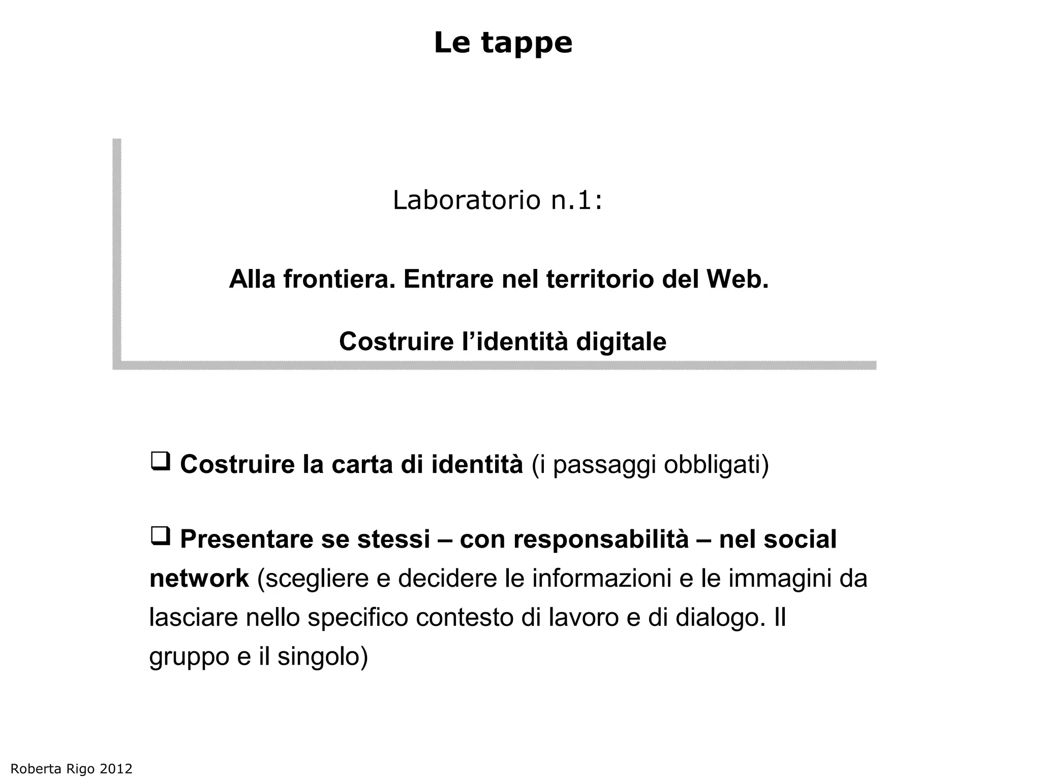 Le tappe




                                         Laboratorio n.1:
                                        Laboratorio n.1:

                          Alla frontiera. Entrare nel territorio del Web.
                          Alla frontiera. Entrare nel territorio del Web.

                                    Costruire l’identità digitale
                                    Costruire l’identità digitale



                     Costruire la carta di identità (i passaggi obbligati)

                     Presentare se stessi – con responsabilità – nel social
                    network (scegliere e decidere le informazioni e le immagini da
                    lasciare nello specifico contesto di lavoro e di dialogo. Il
                    gruppo e il singolo)



Roberta Rigo 2012
 