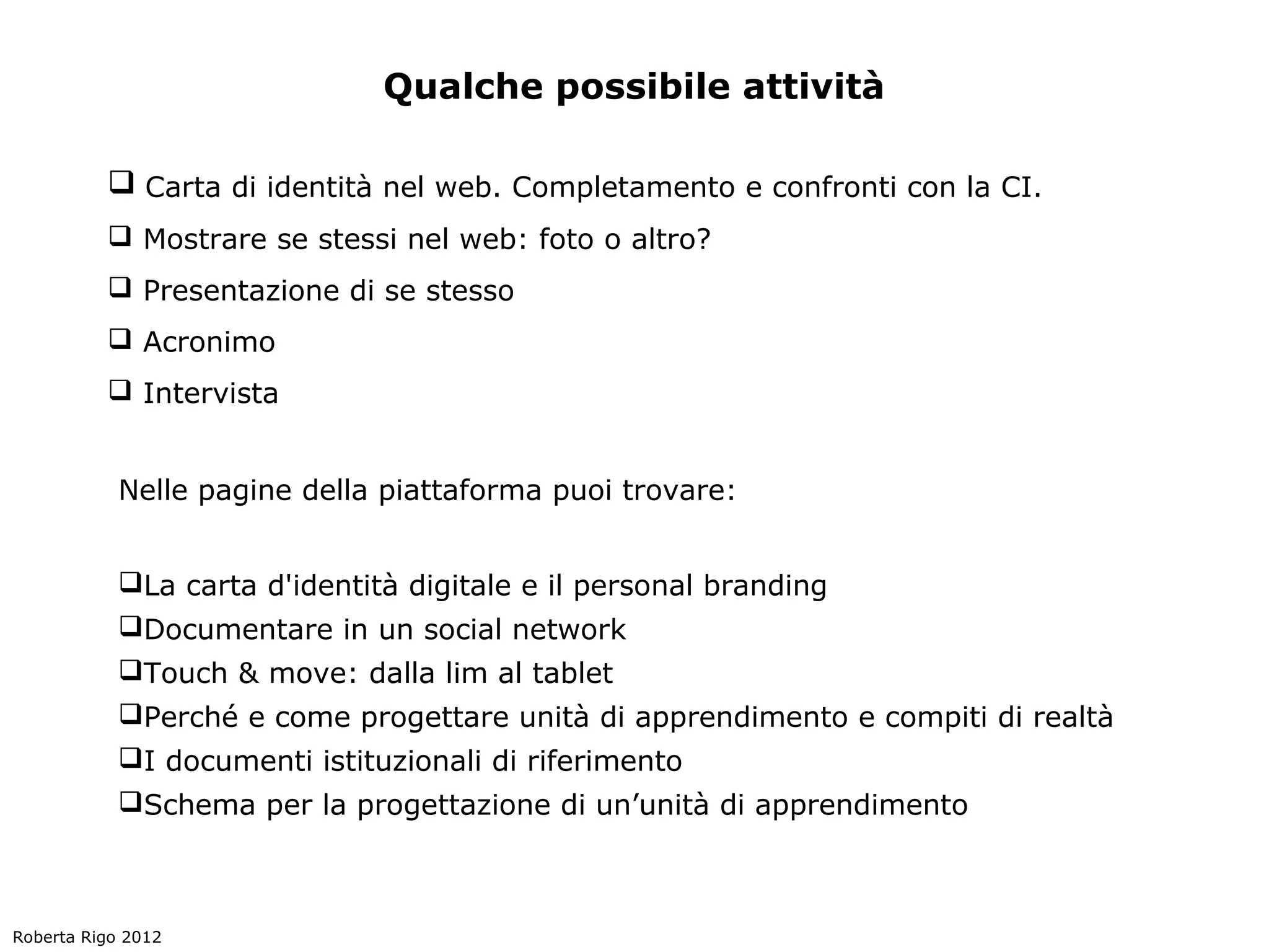 Qualche possibile attività

           Carta di identità nel web. Completamento e confronti con la CI.
           Mostrare se stessi nel web: foto o altro?
           Presentazione di se stesso
           Acronimo
           Intervista


            Nelle pagine della piattaforma puoi trovare:


            La carta d'identità digitale e il personal branding
            Documentare in un social network
            Touch & move: dalla lim al tablet
            Perché e come progettare unità di apprendimento e compiti di realtà
            I documenti istituzionali di riferimento
            Schema per la progettazione di un’unità di apprendimento



Roberta Rigo 2012
 