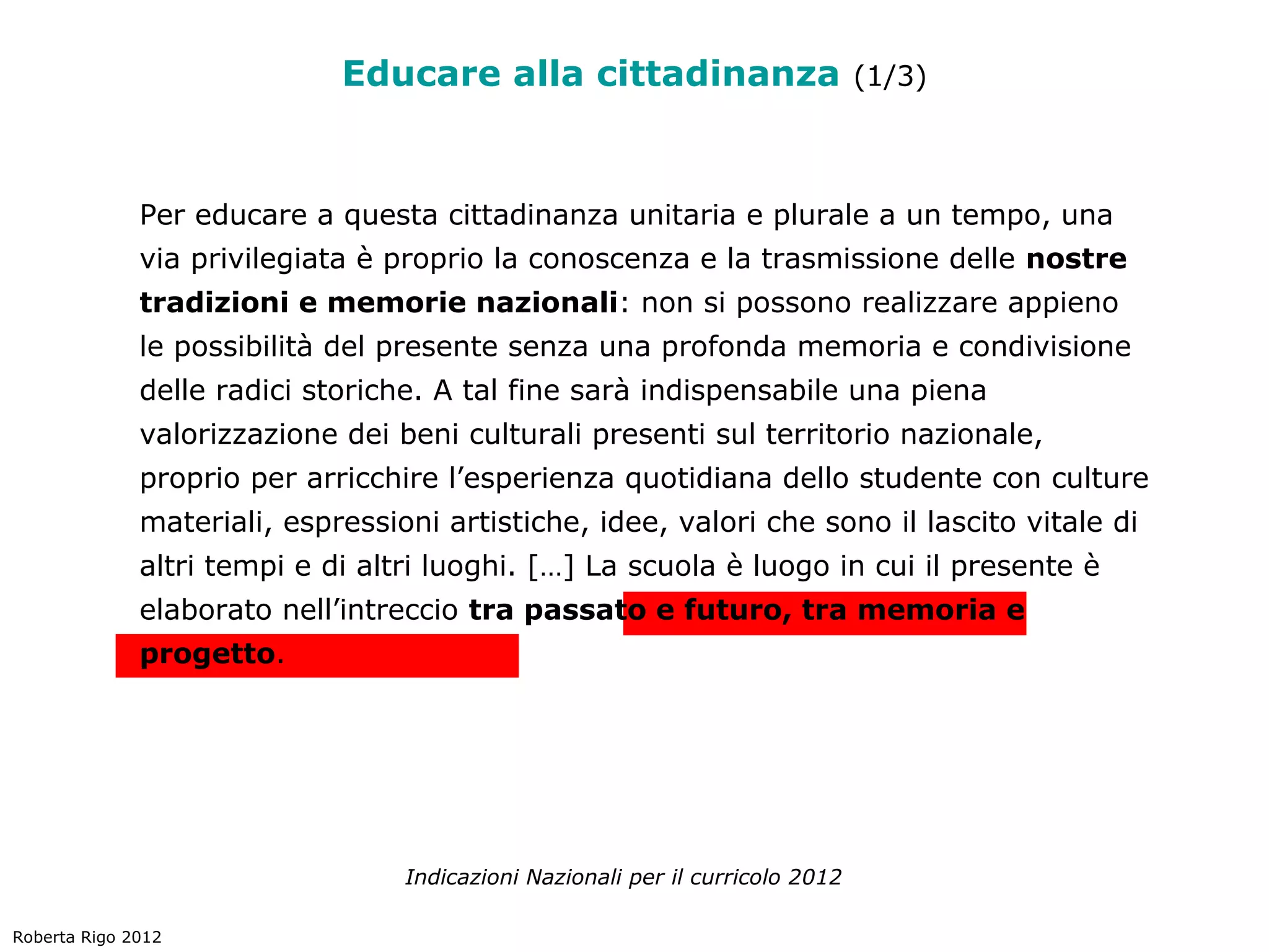 Educare alla cittadinanza (1/3)


              Per educare a questa cittadinanza unitaria e plurale a un tempo, una
              via privilegiata è proprio la conoscenza e la trasmissione delle nostre
              tradizioni e memorie nazionali: non si possono realizzare appieno
              le possibilità del presente senza una profonda memoria e condivisione
              delle radici storiche. A tal fine sarà indispensabile una piena
              valorizzazione dei beni culturali presenti sul territorio nazionale,
              proprio per arricchire l’esperienza quotidiana dello studente con culture
              materiali, espressioni artistiche, idee, valori che sono il lascito vitale di
              altri tempi e di altri luoghi. […] La scuola è luogo in cui il presente è
              elaborato nell’intreccio tra passato e futuro, tra memoria e
              progetto.




                                  Indicazioni Nazionali per il curricolo 2012

Roberta Rigo 2012
 