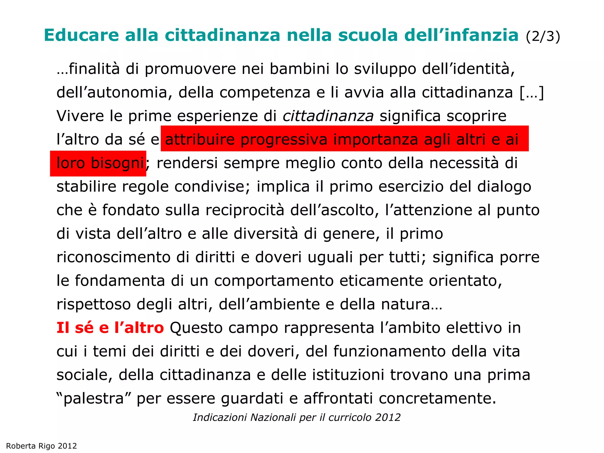 Educare alla cittadinanza nella scuola dell’infanzia (2/3)
            …finalità di promuovere nei bambini lo sviluppo dell’identità,
            dell’autonomia, della competenza e li avvia alla cittadinanza […]
            Vivere le prime esperienze di cittadinanza significa scoprire
            l’altro da sé e attribuire progressiva importanza agli altri e ai
            loro bisogni; rendersi sempre meglio conto della necessità di
            stabilire regole condivise; implica il primo esercizio del dialogo
            che è fondato sulla reciprocità dell’ascolto, l’attenzione al punto
            di vista dell’altro e alle diversità di genere, il primo
            riconoscimento di diritti e doveri uguali per tutti; significa porre
            le fondamenta di un comportamento eticamente orientato,
            rispettoso degli altri, dell’ambiente e della natura…
            Il sé e l’altro Questo campo rappresenta l’ambito elettivo in
            cui i temi dei diritti e dei doveri, del funzionamento della vita
            sociale, della cittadinanza e delle istituzioni trovano una prima
            “palestra” per essere guardati e affrontati concretamente.
                               Indicazioni Nazionali per il curricolo 2012

Roberta Rigo 2012
 