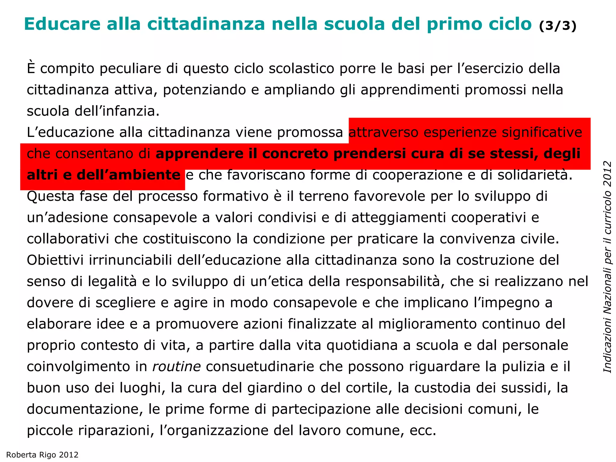Educare alla cittadinanza nella scuola del primo ciclo                         (3/3)


    È compito peculiare di questo ciclo scolastico porre le basi per l’esercizio della
    cittadinanza attiva, potenziando e ampliando gli apprendimenti promossi nella
    scuola dell’infanzia.
    L’educazione alla cittadinanza viene promossa attraverso esperienze significative
    che consentano di apprendere il concreto prendersi cura di se stessi, degli




                                                                                              Indicazioni Nazionali per il curricolo 2012
    altri e dell’ambiente e che favoriscano forme di cooperazione e di solidarietà.
    Questa fase del processo formativo è il terreno favorevole per lo sviluppo di
    un’adesione consapevole a valori condivisi e di atteggiamenti cooperativi e
    collaborativi che costituiscono la condizione per praticare la convivenza civile.
    Obiettivi irrinunciabili dell’educazione alla cittadinanza sono la costruzione del
    senso di legalità e lo sviluppo di un’etica della responsabilità, che si realizzano nel
    dovere di scegliere e agire in modo consapevole e che implicano l’impegno a
    elaborare idee e a promuovere azioni finalizzate al miglioramento continuo del
    proprio contesto di vita, a partire dalla vita quotidiana a scuola e dal personale
    coinvolgimento in routine consuetudinarie che possono riguardare la pulizia e il
    buon uso dei luoghi, la cura del giardino o del cortile, la custodia dei sussidi, la
    documentazione, le prime forme di partecipazione alle decisioni comuni, le
    piccole riparazioni, l’organizzazione del lavoro comune, ecc.
Roberta Rigo 2012
 