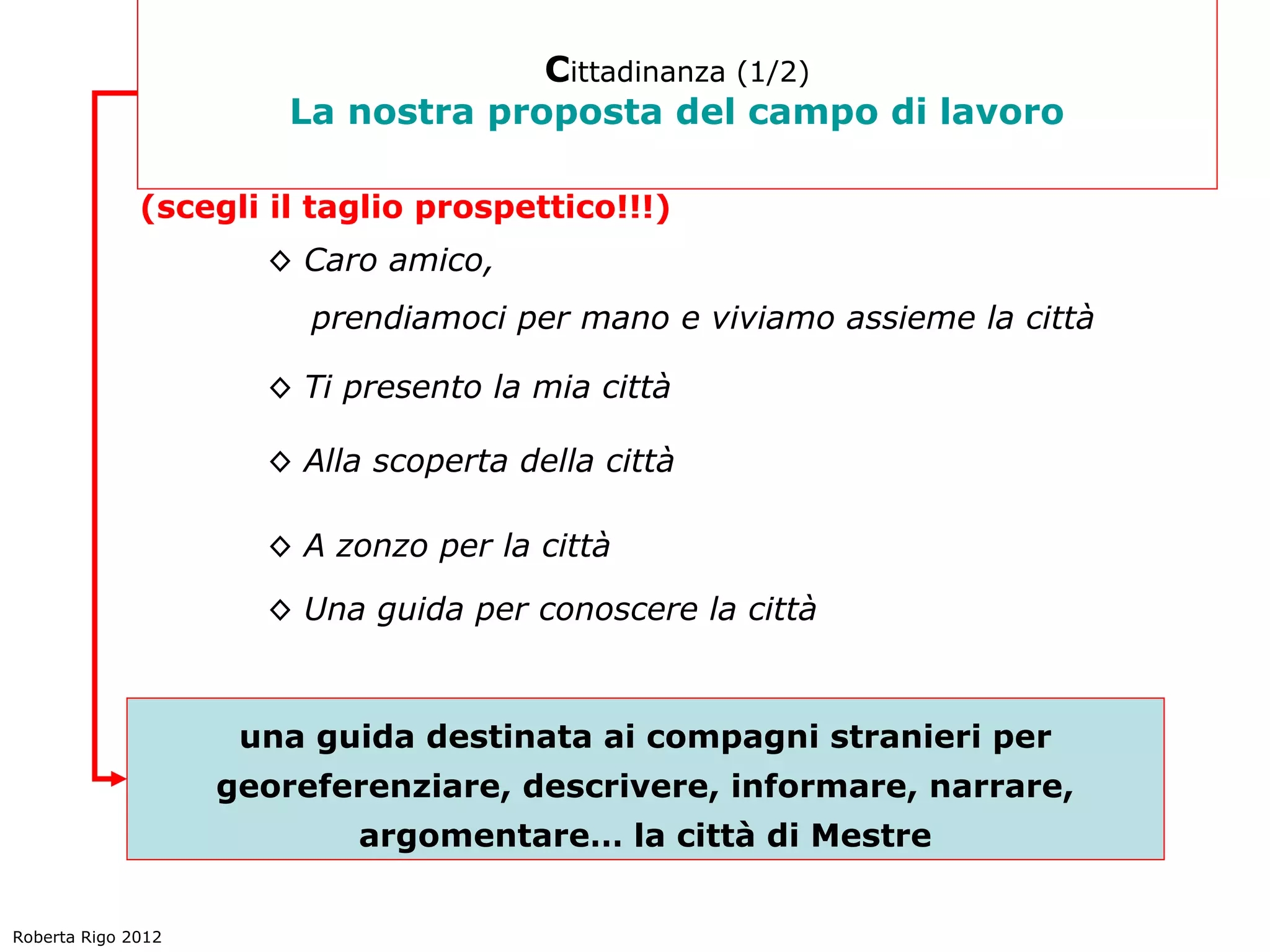 Cittadinanza (1/2)
                        La nostra proposta del campo di lavoro

              (scegli il taglio prospettico!!!)
                      ◊ Caro amico,
                         prendiamoci per mano e viviamo assieme la città

                      ◊ Ti presento la mia città

                      ◊ Alla scoperta della città

                      ◊ A zonzo per la città

                      ◊ Una guida per conoscere la città



                     una guida destinata ai compagni stranieri per
                    georeferenziare, descrivere, informare, narrare,
                            argomentare… la città di Mestre


Roberta Rigo 2012
 