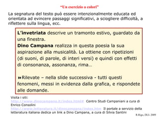 Un esercizio a colori
La segnatura del testo pu essere intenzionalmente educata ed
orientata ad evincere passaggi significativi, a sciogliere difficolt, a
riflettere sulla lingua, ecc.

    Linvetriata descrive un tramonto estivo, guardato da
    una finestra.
    Dino Campana realizza in questa poesia la sua
    aspirazione alla musicalit. La ottiene con ripetizioni
    (di suoni, di parole, di interi versi) e quindi con effetti
    di consonanza, assonanza, rima

      Rilevate C nella slide successiva - tutti questi
    fenomeni, messi in evidenza dalla grafica, e rispondete
    alle domande.
 Visita i siti:
 http://www.dinocampana.it/index.html# Centro Studi Campaniani a cura di
 Enrico Consolini
 http://www.letteratura.it/dinocampana/index.htm Il portale a servizio della
 letteratura italiana dedica un link a Dino Campana, a cura di Silvia Santini
                                                                         R.Rigo, DLI- 2009
 