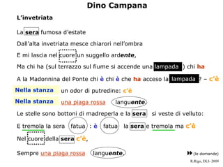 Dino Campana
Linvetriata

La sera fumosa destate

Dallalta invetriata mesce chiarori nellombra

E mi lascia nel cuore un suggello ardente,

Ma chi ha (sul terrazzo sul fiume si accende una lampada ) chi ha

A la Madonnina del Ponte chi  chi  che ha acceso la lampada ? C c
                                                       lampada

Nella stanza
Nella stanza    un odor di putredine: c
Nella stanza
Nella stanza    una piaga rossa     languente.

Le stelle sono bottoni di madreperla e la sera   si veste di velluto:

E tremola la sera   fatua :    fatua   la sera e tremola ma c

Nel cuore della sera c,

Sempre una piaga rossa      languente.                          (le domande)
                                                               R.Rigo, DLI- 2009
 