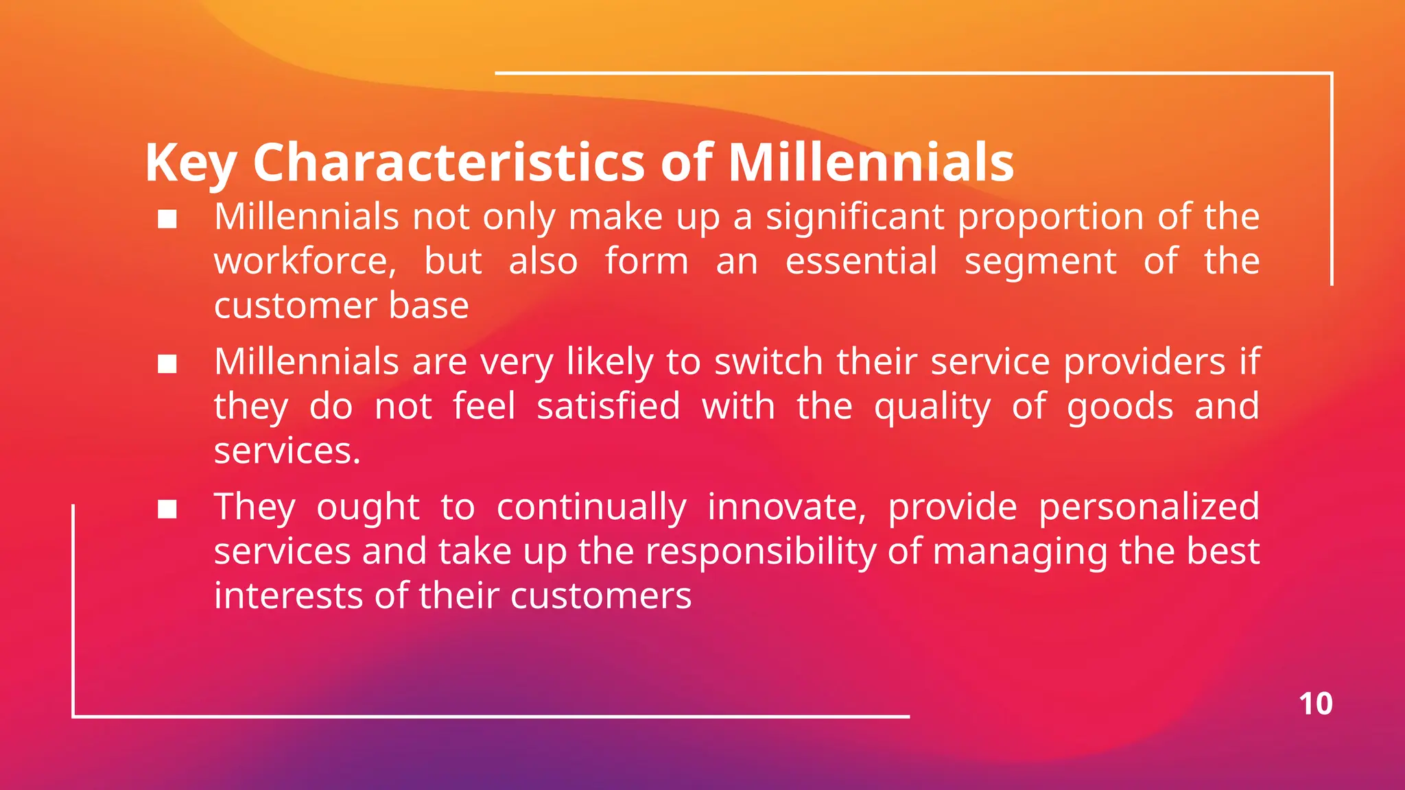 Key Characteristics of Millennials
▪ Millennials not only make up a significant proportion of the
workforce, but also form an essential segment of the
customer base
▪ Millennials are very likely to switch their service providers if
they do not feel satisfied with the quality of goods and
services.
▪ They ought to continually innovate, provide personalized
services and take up the responsibility of managing the best
interests of their customers
10
 