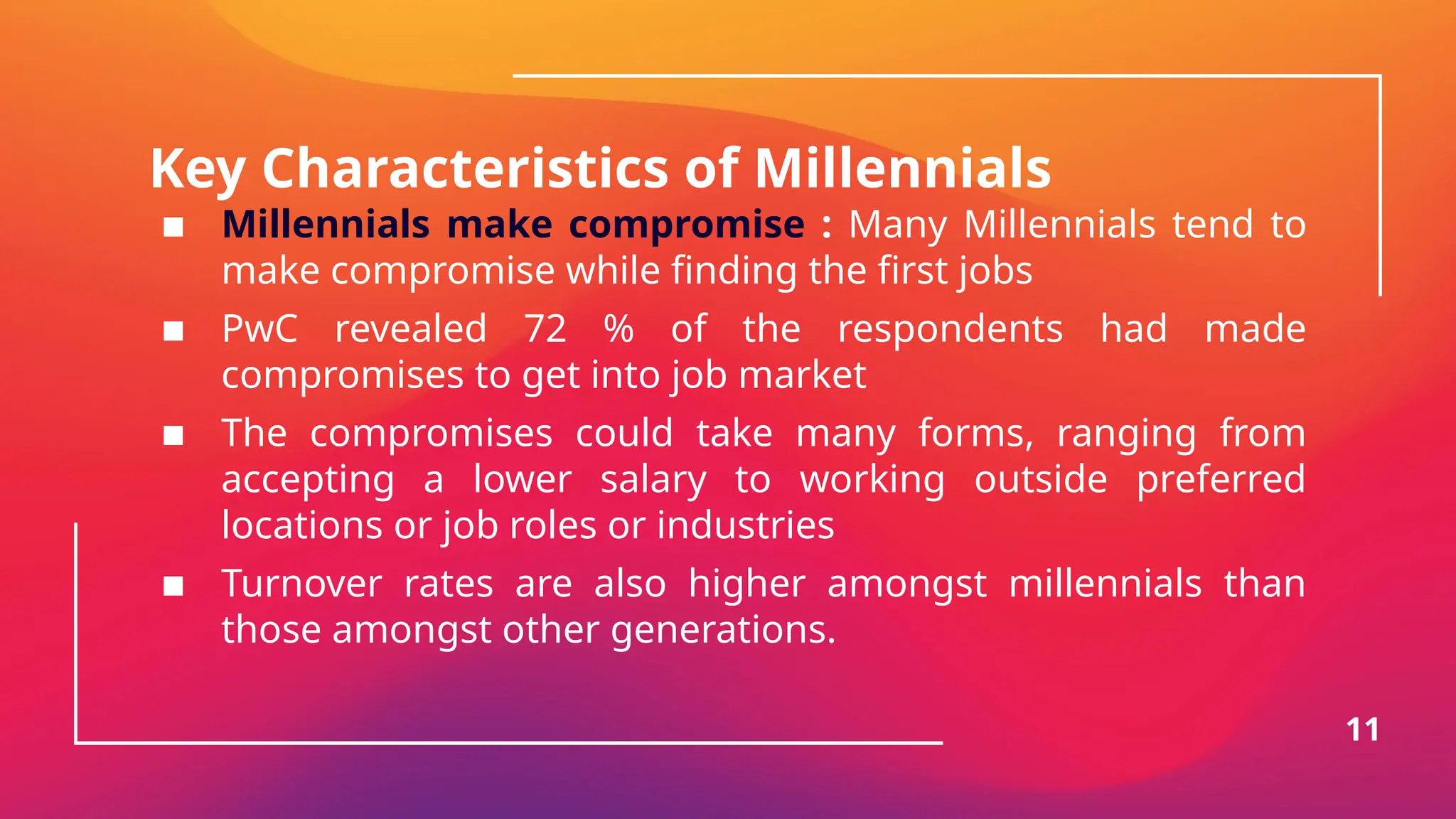 Key Characteristics of Millennials
▪ Millennials make compromise : Many Millennials tend to
make compromise while finding the first jobs
▪ PwC revealed 72 % of the respondents had made
compromises to get into job market
▪ The compromises could take many forms, ranging from
accepting a lower salary to working outside preferred
locations or job roles or industries
▪ Turnover rates are also higher amongst millennials than
those amongst other generations.
11
 
