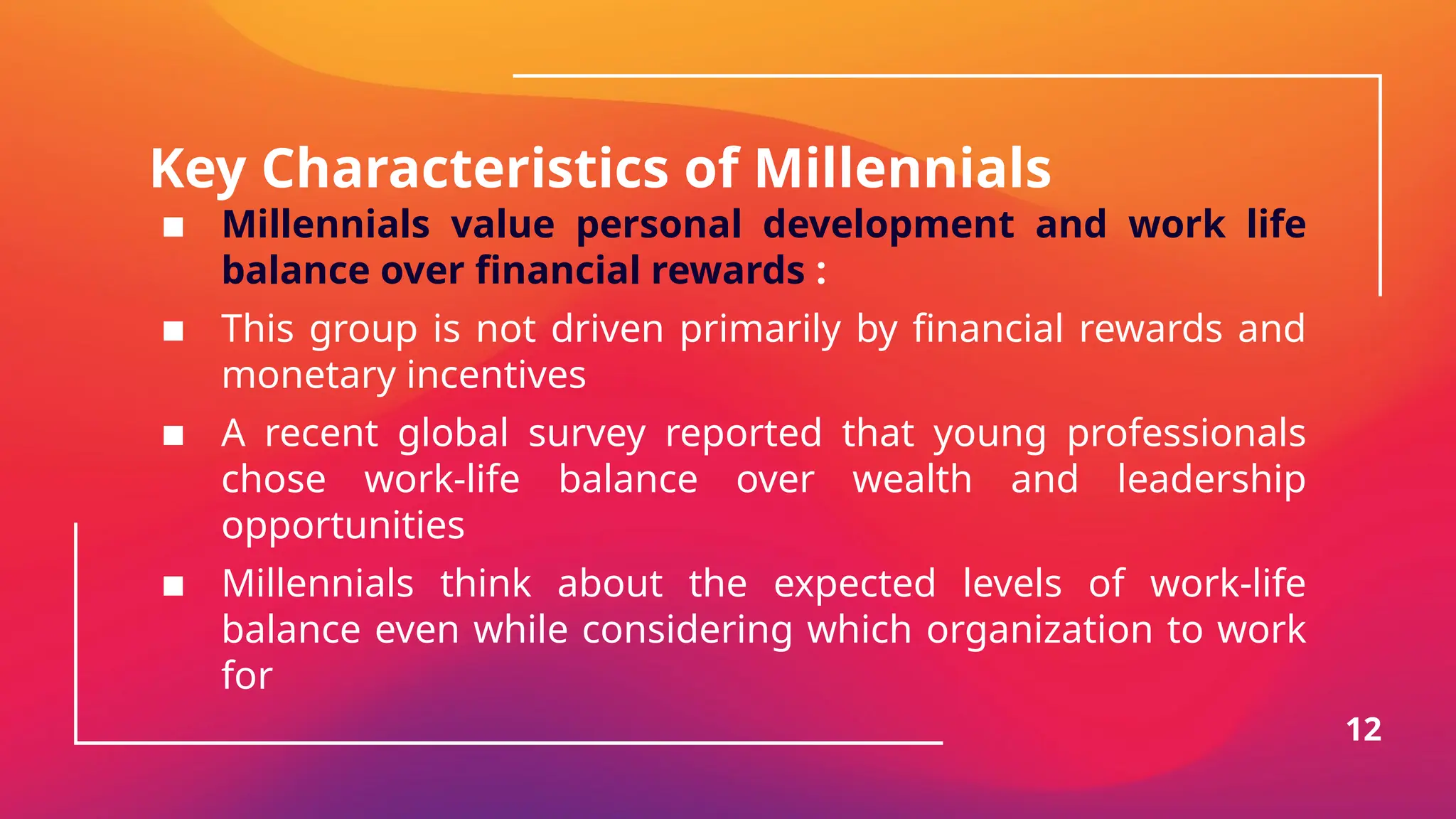 Key Characteristics of Millennials
▪ Millennials value personal development and work life
balance over financial rewards :
▪ This group is not driven primarily by financial rewards and
monetary incentives
▪ A recent global survey reported that young professionals
chose work-life balance over wealth and leadership
opportunities
▪ Millennials think about the expected levels of work-life
balance even while considering which organization to work
for
12
 