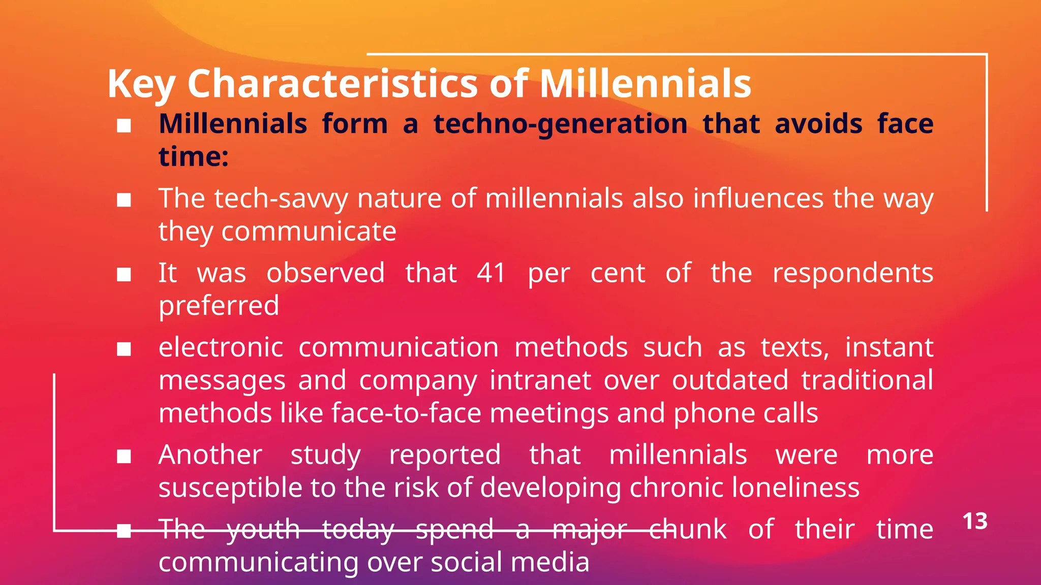 Key Characteristics of Millennials
▪ Millennials form a techno-generation that avoids face
time:
▪ The tech-savvy nature of millennials also influences the way
they communicate
▪ It was observed that 41 per cent of the respondents
preferred
▪ electronic communication methods such as texts, instant
messages and company intranet over outdated traditional
methods like face-to-face meetings and phone calls
▪ Another study reported that millennials were more
susceptible to the risk of developing chronic loneliness
▪ The youth today spend a major chunk of their time
communicating over social media
13
 