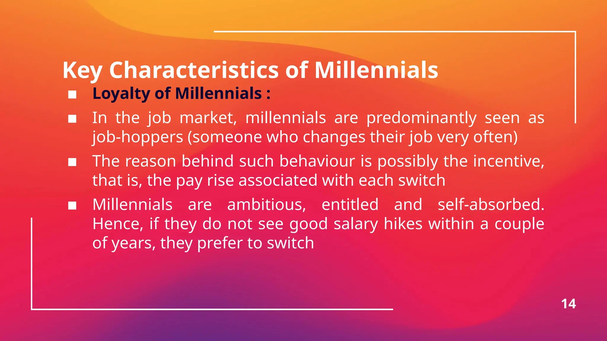 Key Characteristics of Millennials
▪ Loyalty of Millennials :
▪ In the job market, millennials are predominantly seen as
job-hoppers (someone who changes their job very often)
▪ The reason behind such behaviour is possibly the incentive,
that is, the pay rise associated with each switch
▪ Millennials are ambitious, entitled and self-absorbed.
Hence, if they do not see good salary hikes within a couple
of years, they prefer to switch
14
 