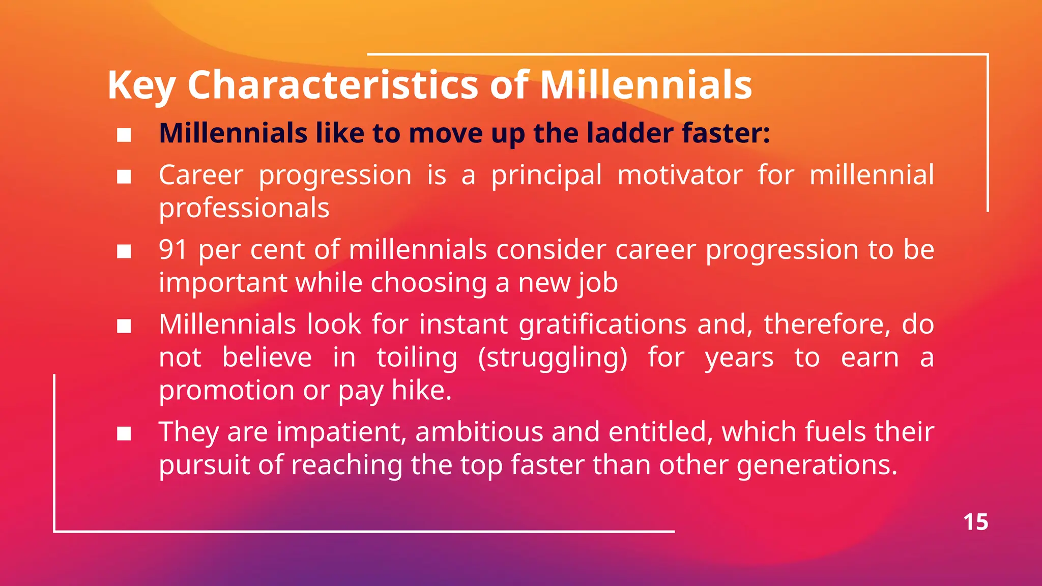 Key Characteristics of Millennials
▪ Millennials like to move up the ladder faster:
▪ Career progression is a principal motivator for millennial
professionals
▪ 91 per cent of millennials consider career progression to be
important while choosing a new job
▪ Millennials look for instant gratifications and, therefore, do
not believe in toiling (struggling) for years to earn a
promotion or pay hike.
▪ They are impatient, ambitious and entitled, which fuels their
pursuit of reaching the top faster than other generations.
15
 