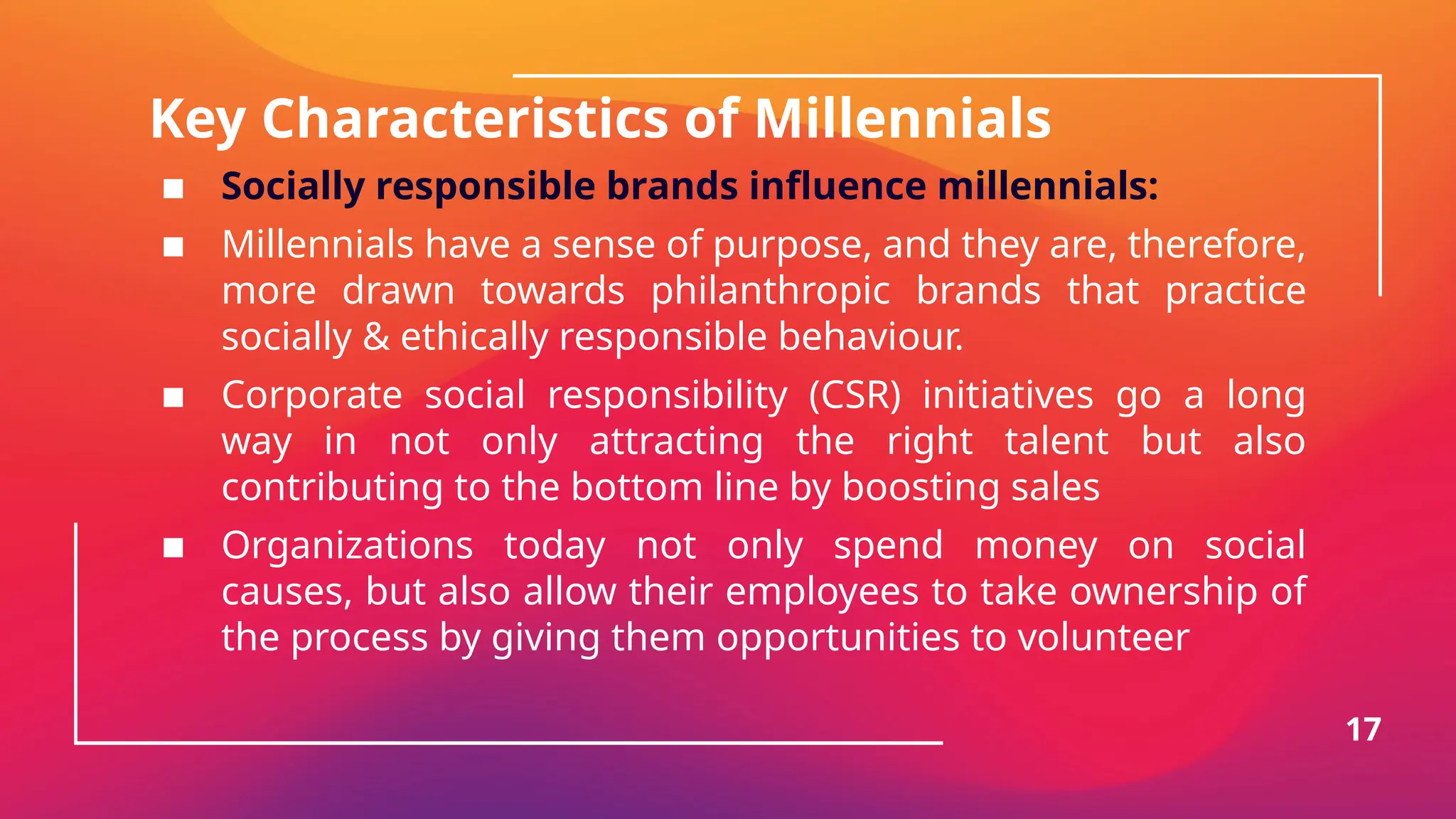 Key Characteristics of Millennials
▪ Socially responsible brands influence millennials:
▪ Millennials have a sense of purpose, and they are, therefore,
more drawn towards philanthropic brands that practice
socially & ethically responsible behaviour.
▪ Corporate social responsibility (CSR) initiatives go a long
way in not only attracting the right talent but also
contributing to the bottom line by boosting sales
▪ Organizations today not only spend money on social
causes, but also allow their employees to take ownership of
the process by giving them opportunities to volunteer
17
 