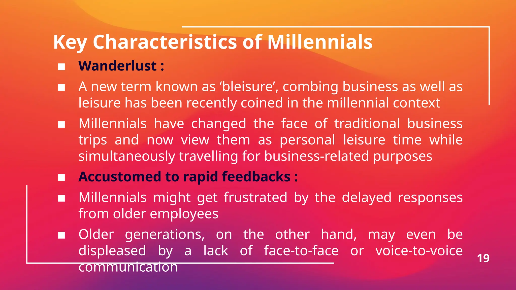 Key Characteristics of Millennials
▪ Wanderlust :
▪ A new term known as ‘bleisure’, combing business as well as
leisure has been recently coined in the millennial context
▪ Millennials have changed the face of traditional business
trips and now view them as personal leisure time while
simultaneously travelling for business-related purposes
▪ Accustomed to rapid feedbacks :
▪ Millennials might get frustrated by the delayed responses
from older employees
▪ Older generations, on the other hand, may even be
displeased by a lack of face-to-face or voice-to-voice
communication
19
 