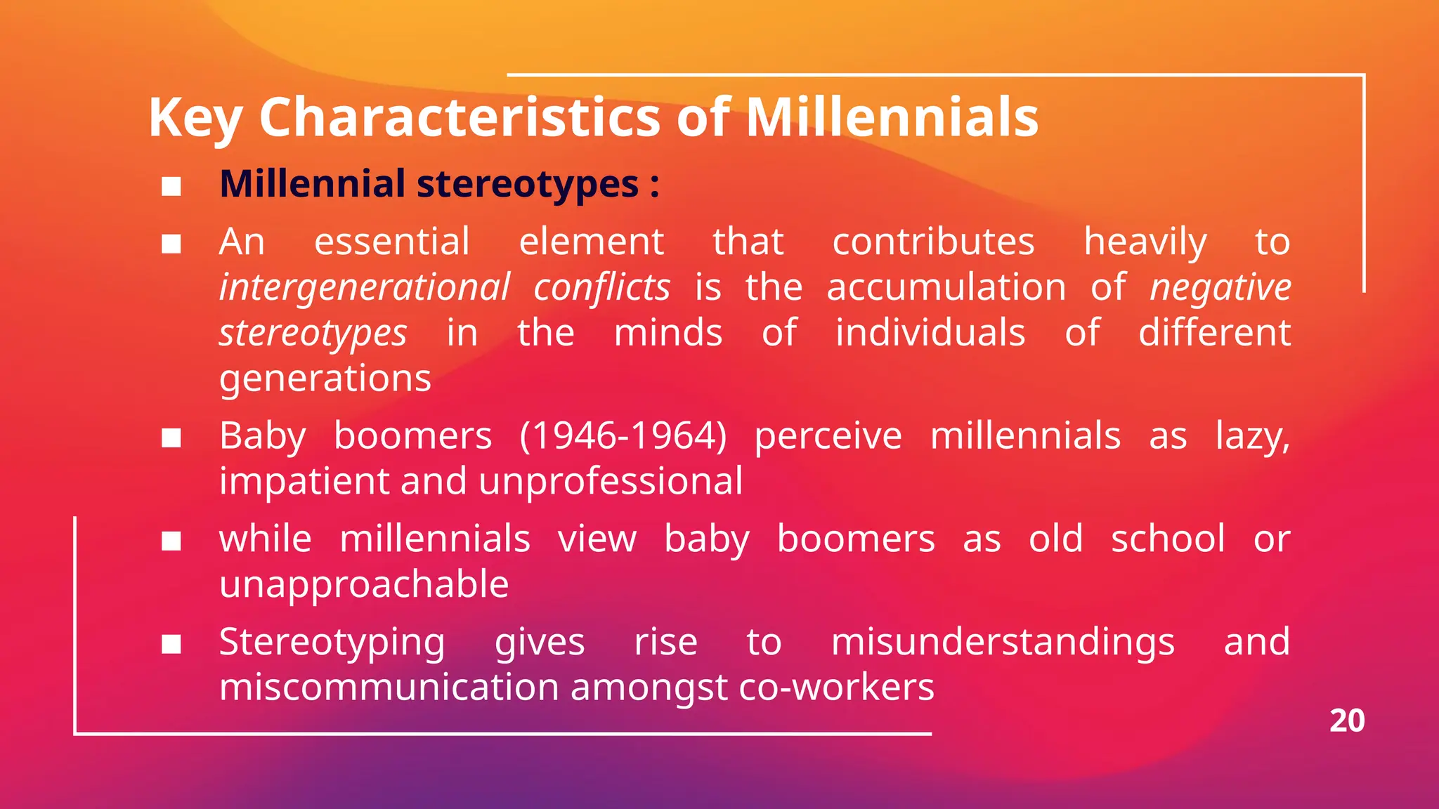 Key Characteristics of Millennials
▪ Millennial stereotypes :
▪ An essential element that contributes heavily to
intergenerational conflicts is the accumulation of negative
stereotypes in the minds of individuals of different
generations
▪ Baby boomers (1946-1964) perceive millennials as lazy,
impatient and unprofessional
▪ while millennials view baby boomers as old school or
unapproachable
▪ Stereotyping gives rise to misunderstandings and
miscommunication amongst co-workers
20
 