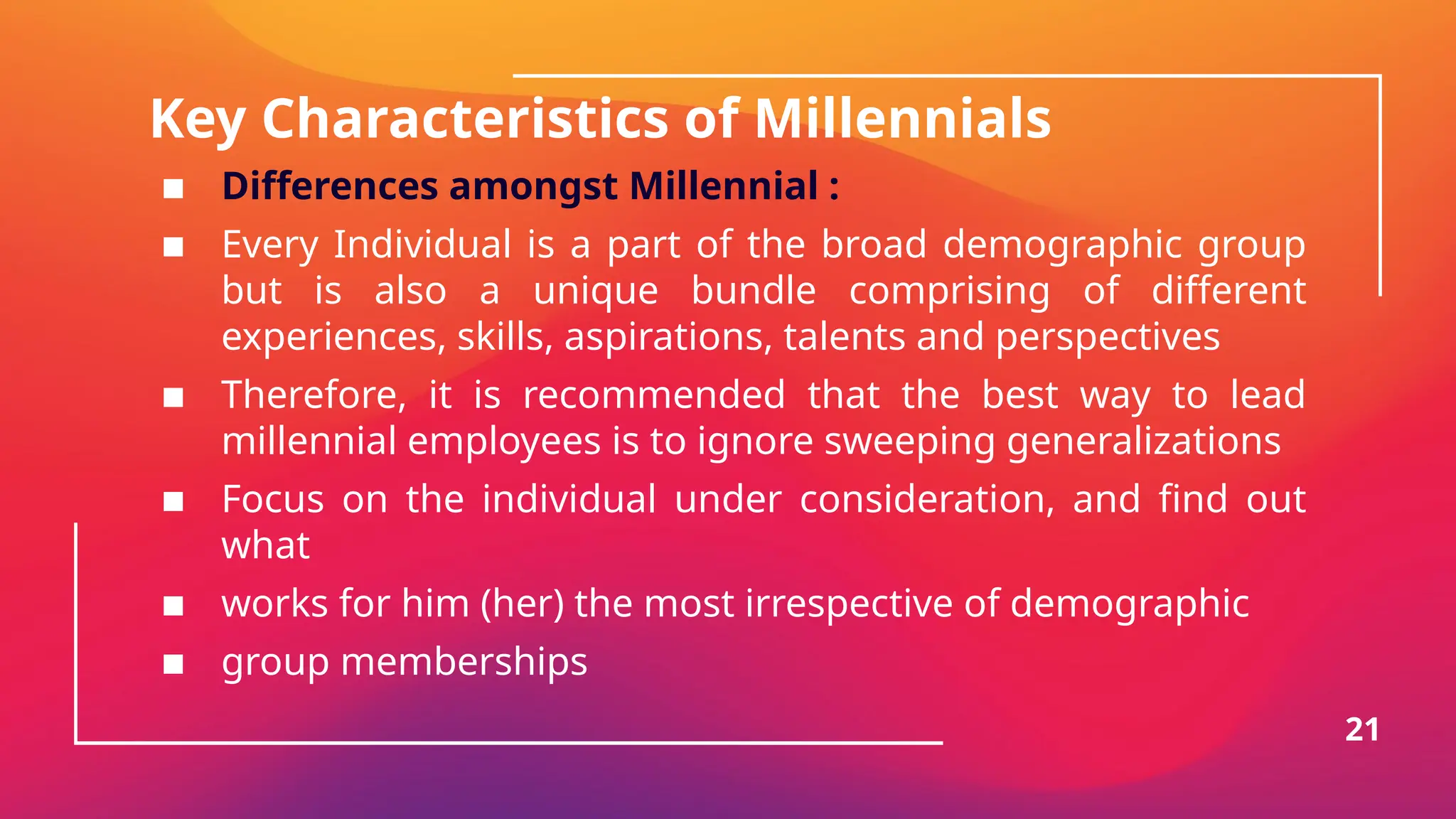 Key Characteristics of Millennials
▪ Differences amongst Millennial :
▪ Every Individual is a part of the broad demographic group
but is also a unique bundle comprising of different
experiences, skills, aspirations, talents and perspectives
▪ Therefore, it is recommended that the best way to lead
millennial employees is to ignore sweeping generalizations
▪ Focus on the individual under consideration, and find out
what
▪ works for him (her) the most irrespective of demographic
▪ group memberships
21
 