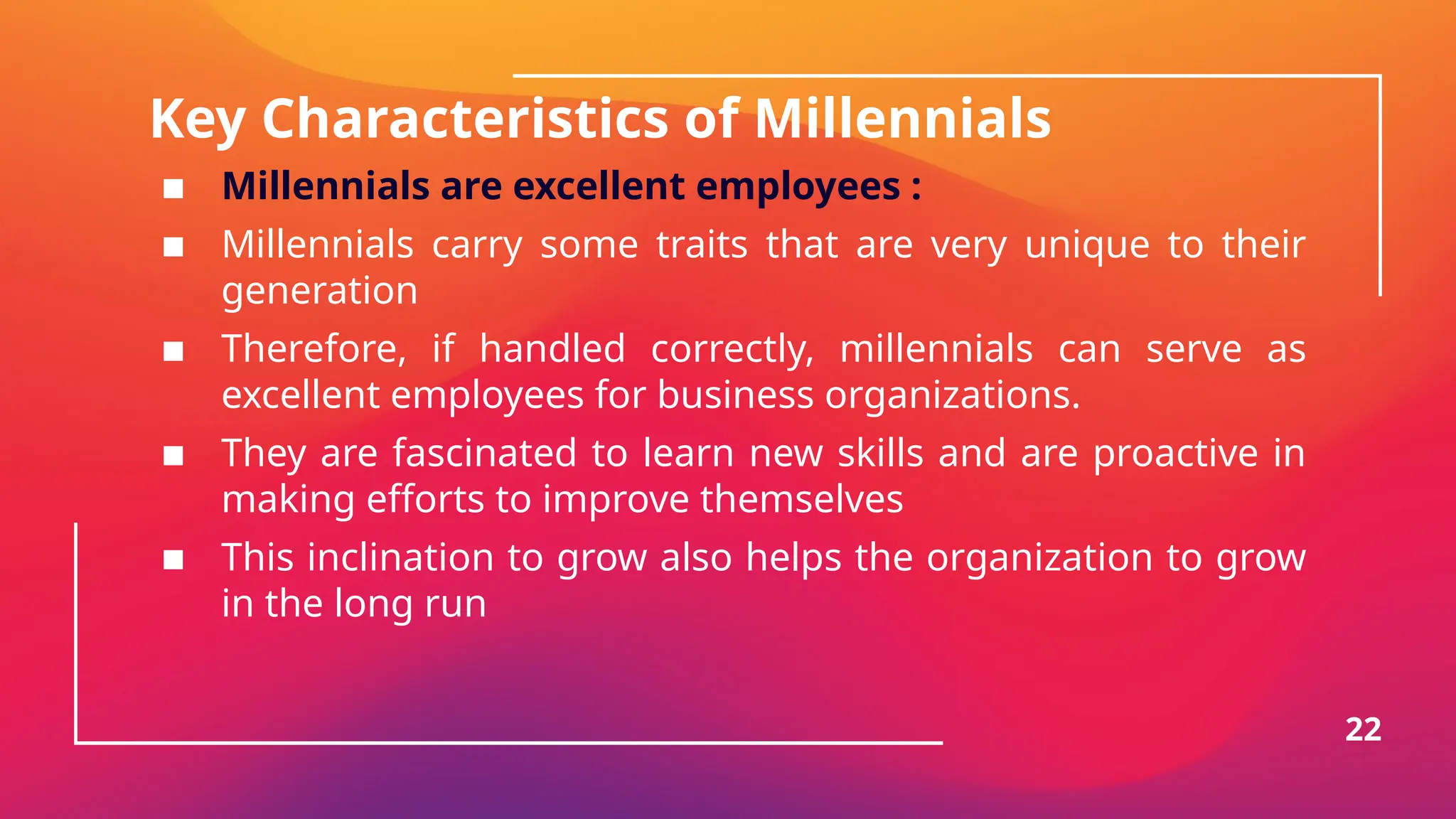 Key Characteristics of Millennials
▪ Millennials are excellent employees :
▪ Millennials carry some traits that are very unique to their
generation
▪ Therefore, if handled correctly, millennials can serve as
excellent employees for business organizations.
▪ They are fascinated to learn new skills and are proactive in
making efforts to improve themselves
▪ This inclination to grow also helps the organization to grow
in the long run
22
 
