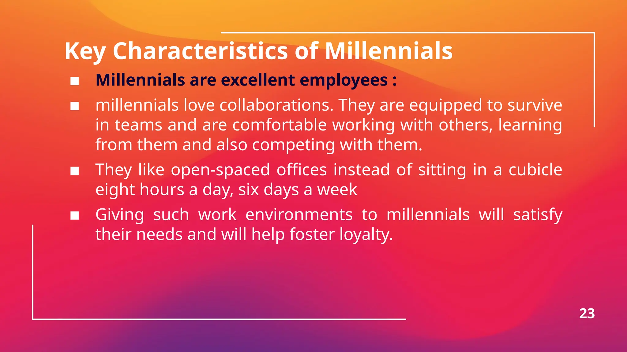 Key Characteristics of Millennials
▪ Millennials are excellent employees :
▪ millennials love collaborations. They are equipped to survive
in teams and are comfortable working with others, learning
from them and also competing with them.
▪ They like open-spaced offices instead of sitting in a cubicle
eight hours a day, six days a week
▪ Giving such work environments to millennials will satisfy
their needs and will help foster loyalty.
23
 
