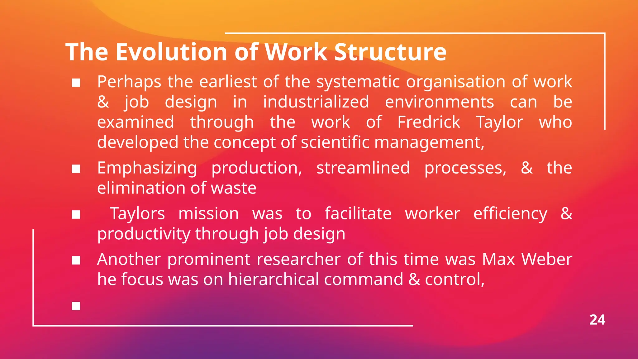 The Evolution of Work Structure
▪ Perhaps the earliest of the systematic organisation of work
& job design in industrialized environments can be
examined through the work of Fredrick Taylor who
developed the concept of scientific management,
▪ Emphasizing production, streamlined processes, & the
elimination of waste
▪ Taylors mission was to facilitate worker efficiency &
productivity through job design
▪ Another prominent researcher of this time was Max Weber
he focus was on hierarchical command & control,
▪
24
 