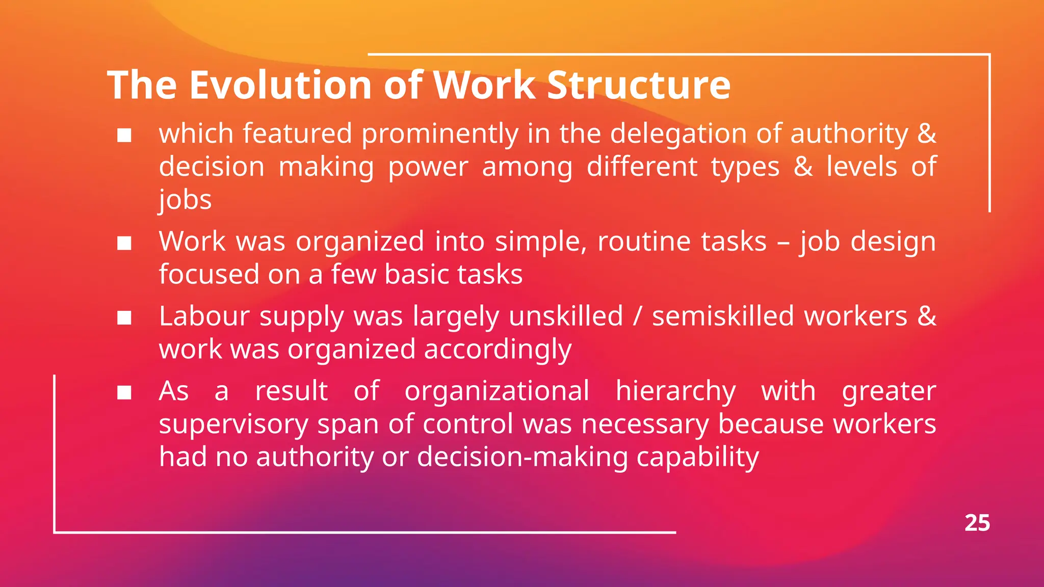 The Evolution of Work Structure
▪ which featured prominently in the delegation of authority &
decision making power among different types & levels of
jobs
▪ Work was organized into simple, routine tasks – job design
focused on a few basic tasks
▪ Labour supply was largely unskilled / semiskilled workers &
work was organized accordingly
▪ As a result of organizational hierarchy with greater
supervisory span of control was necessary because workers
had no authority or decision-making capability
25
 