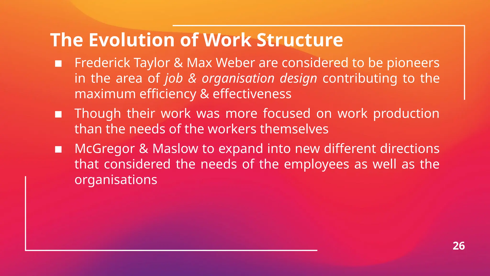 The Evolution of Work Structure
▪ Frederick Taylor & Max Weber are considered to be pioneers
in the area of job & organisation design contributing to the
maximum efficiency & effectiveness
▪ Though their work was more focused on work production
than the needs of the workers themselves
▪ McGregor & Maslow to expand into new different directions
that considered the needs of the employees as well as the
organisations
26
 